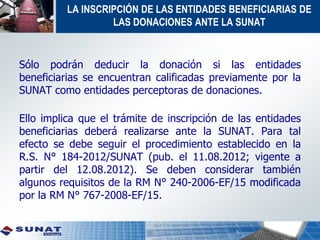 LA INSCRIPCIÓN DE LAS ENTIDADES BENEFICIARIAS DE
LAS DONACIONES ANTE LA SUNAT
Sólo podrán deducir la donación si las entidades
beneficiarias se encuentran calificadas previamente por la
SUNAT como entidades perceptoras de donaciones.
Ello implica que el trámite de inscripción de las entidades
beneficiarias deberá realizarse ante la SUNAT. Para tal
efecto se debe seguir el procedimiento establecido en la
R.S. N° 184-2012/SUNAT (pub. el 11.08.2012; vigente a
partir del 12.08.2012). Se deben considerar también
algunos requisitos de la RM N° 240-2006-EF/15 modificada
por la RM N° 767-2008-EF/15.
 