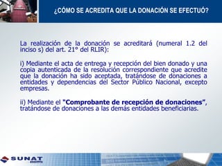 ¿CÓMO SE ACREDITA QUE LA DONACIÓN SE EFECTUÓ?
La realización de la donación se acreditará (numeral 1.2 del
inciso s) del art. 21° del RLIR):
i) Mediante el acta de entrega y recepción del bien donado y una
copia autenticada de la resolución correspondiente que acredite
que la donación ha sido aceptada, tratándose de donaciones a
entidades y dependencias del Sector Público Nacional, excepto
empresas.
ii) Mediante el "Comprobante de recepción de donaciones”,
tratándose de donaciones a las demás entidades beneficiarias.
 