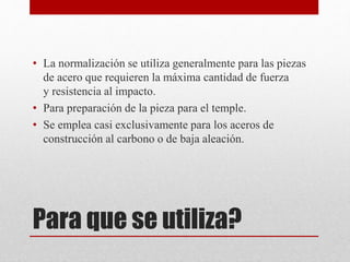 Para que se utiliza?
• La normalización se utiliza generalmente para las piezas
de acero que requieren la máxima cantidad de fuerza
y ​​resistencia al impacto.
• Para preparación de la pieza para el temple.
• Se emplea casi exclusivamente para los aceros de
construcción al carbono o de baja aleación.
 