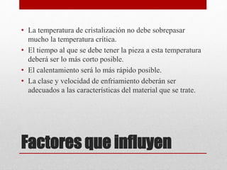 Factores que influyen
• La temperatura de cristalización no debe sobrepasar
mucho la temperatura crítica.
• El tiempo al que se debe tener la pieza a esta temperatura
deberá ser lo más corto posible.
• El calentamiento será lo más rápido posible.
• La clase y velocidad de enfriamiento deberán ser
adecuados a las características del material que se trate.
 
