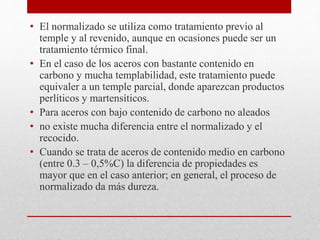 • El normalizado se utiliza como tratamiento previo al
temple y al revenido, aunque en ocasiones puede ser un
tratamiento térmico final.
• En el caso de los aceros con bastante contenido en
carbono y mucha templabilidad, este tratamiento puede
equivaler a un temple parcial, donde aparezcan productos
perlíticos y martensíticos.
• Para aceros con bajo contenido de carbono no aleados
• no existe mucha diferencia entre el normalizado y el
recocido.
• Cuando se trata de aceros de contenido medio en carbono
(entre 0.3 – 0,5%C) la diferencia de propiedades es
mayor que en el caso anterior; en general, el proceso de
normalizado da más dureza.
 