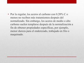 • Por lo regular, los aceros al carbono con 0.20% C o
menos no reciben más tratamientos después del
normalizado. Sin embargo, los aceros de medio o alto
carbono suelen templarse después de la normalización a
fin de obtener propiedades específicas, por ejemplo,
menor dureza para el enderezado, trabajado en frío o
maquinado.
 