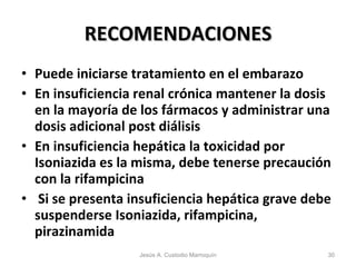 RECOMENDACIONES Puede iniciarse tratamiento en el embarazo En insuficiencia renal crónica mantener la dosis en la mayoría de los fármacos y administrar una dosis adicional post diálisis En insuficiencia hepática la toxicidad por Isoniazida es la misma, debe tenerse precaución con la rifampicina Si se presenta insuficiencia hepática grave debe suspenderse Isoniazida, rifampicina, pirazinamida Jesús A. Custodio Marroquín 