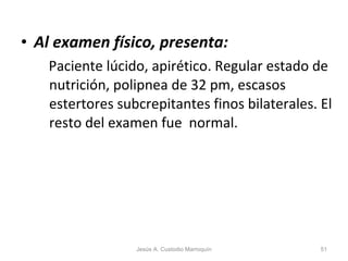 Al examen físico, presenta: Paciente lúcido, apirético. Regular estado de nutrición, polipnea de 32 pm, escasos estertores subcrepitantes finos bilaterales. El resto del examen fue  normal. Jesús A. Custodio Marroquín 