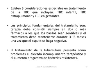 Existen 3 consideraciones especiales en tratamiento de la TBC que incluyen: TBC infantil, TBC extrapulmonar y TBC en gestantes. Los principios fundamentales del tratamiento son: terapia debe consistir siempre en dos o más fármacos a los que los bacilos sean sensibles y el tratamiento debe mantenerse durante 3 -6 meses una vez que el esputo se haga negativo. El tratamiento de la tuberculosis presenta como problemas el elevado incumplimiento terapéutico y el aumento progresivo de bacterias resistentes. Jesús A. Custodio Marroquín 