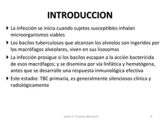 INTRODUCCION La infección se inicia cuando sujetos susceptibles inhalan microorganismos viables Los bacilos tuberculosos que alcanzan los alveolos son ingeridos por los macrófagos alveolares, viven en sus lisosomas La infección prosigue si los bacilos escapan a la acción bactericida de esos macrófagos; y se disemina por vía linfática y hematógena, antes que se desarrolle una respuesta inmunológica efectiva Este estadio: TBC primaria, es generalmente silenciosos clínica y radiológicamente Jesús A. Custodio Marroquín 
