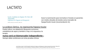 LACTATO
Surviving Sepsis Campaign: International Guidelines for Management of Sepsis and Septic Shock: 2016 Intensive Care Med (2017) 43:304–377
Guiar la reanimación para normalizar el lactato en pacientes
con niveles elevados de lactato como marcador de
hipoperfusión tisular (recomendación 2c)
La acidosis láctica, no representa hipoxia tisular.
Puede indicar una adaptación Respuesta a procesos
metabólicos de sepsis y también si hay o no respuesta a la
terapia.
nunca será un biomarcador independiente y
Siempre debe combinarse con otras pruebas clínicas
Lactic Acidosis in Sepsis: It’s Not All Anaerobic Implications for Diagnosis and Management, Bandarn Suetrong, MD; and Keith R. Walley, MD,
Contemporary Reviews in Critical Care Medicine, Contemporary Reviews in Critical Care Medicine CHEST 2016; 149(1):252-261
 