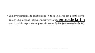 • La administración de antibióticos IV debe iniciarse tan pronto como
sea posible después del reconocimiento y dentro de la 1 h
tanto para la sepsis como para el shock séptico (recomendación IA).
Surviving Sepsis Campaign: International Guidelines for Management of Sepsis and Septic Shock: 2016 Intensive Care Med (2017) 43:304–377
 