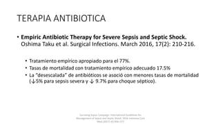 TERAPIA ANTIBIOTICA
• Empiric Antibiotic Therapy for Severe Sepsis and Septic Shock.
Oshima Taku et al. Surgical Infections. March 2016, 17(2): 210-216.
• Tratamiento empírico apropiado para el 77%.
• Tasas de mortalidad con tratamiento empírico adecuado 17.5%
• La “desescalada” de antibióticos se asoció con menores tasas de mortalidad
(↓5% para sepsis severa y ↓ 9.7% para choque séptico).
Surviving Sepsis Campaign: International Guidelines for
Management of Sepsis and Septic Shock: 2016 Intensive Care
Med (2017) 43:304–377
 
