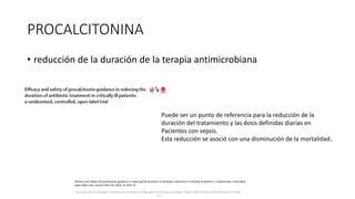 PROCALCITONINA
• reducción de la duración de la terapia antimicrobiana
Surviving Sepsis Campaign: International Guidelines for Management of Sepsis and Septic Shock: 2016 Intensive Care Med (2017) 43:304–
377
Puede ser un punto de referencia para la reducción de la
duración del tratamiento y las dosis definidas diarias en
Pacientes con sepsis.
Esta reducción se asoció con una disminución de la mortalidad..
Efficacy and safety of procalcitonin guidance in reducing the duration of antibiotic treatment in critically ill patients: a randomised, controlled,
open-label trial, Lancet Infect Dis 2016; 16: 819–27
 