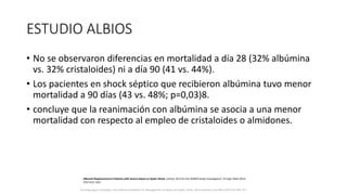 ESTUDIO ALBIOS
• No se observaron diferencias en mortalidad a día 28 (32% albúmina
vs. 32% cristaloides) ni a día 90 (41 vs. 44%).
• Los pacientes en shock séptico que recibieron albúmina tuvo menor
mortalidad a 90 días (43 vs. 48%; p=0,03)8.
• concluye que la reanimación con albúmina se asocia a una menor
mortalidad con respecto al empleo de cristaloides o almidones.
Surviving Sepsis Campaign: International Guidelines for Management of Sepsis and Septic Shock: 2016 Intensive Care Med (2017) 43:304–377
Albumin Replacement in Patients with Severe Sepsis or Septic Shock, Caironi, M.D for the ALBIOS Study Investigators*, N Engl J Med 2014;
370:1412-1421
 