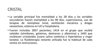 CRISTAL
• La variable principal fue mortalidad a los 28 días y las variables
secundarias fueron mortalidad a los 90 días, supervivencia, uso de
terapias de reemplazo renal, ventilación mecánica y drogas
vasoactivas, estancia en UCI y hospitalaria.
• Fueron incluidos 2857 pacientes; 1414 en el grupo que recibió
coloides (almidones, gelatinas, dextranos y albúmina) y 1443 que
recibieron cristaloides (suero salino isotónico e hipertónico y ringer
lactato). La fluidoterapia restante utilizada fue la habitual de cada
centro sin restricciones.
 