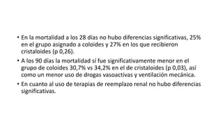 • En la mortalidad a los 28 días no hubo diferencias significativas, 25%
en el grupo asignado a coloides y 27% en los que recibieron
cristaloides (p 0,26).
• A los 90 días la mortalidad sí fue significativamente menor en el
grupo de coloides 30,7% vs 34,2% en el de cristaloides (p 0,03), así
como un menor uso de drogas vasoactivas y ventilación mecánica.
• En cuanto al uso de terapias de reemplazo renal no hubo diferencias
significativas.
 