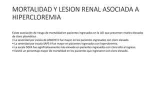 MORTALIDAD Y LESION RENAL ASOCIADA A
HIPERCLOREMIA
Existe asociación de riesgo de mortalidad en pacientes ingresados en la UCI que presenten niveles elevados
de cloro plasmático .
• La severidad por escala de APACHE II fue mayor en los pacientes ingresados con cloro elevado.
• La severidad por escala SAPS II fue mayor en pacientes ingresados con hipercloremia.
• La escala SOFA fue significativamente más elevada en pacientes ingresados con cloro alto al ingreso.
• Existió un porcentaje mayor de mortalidad en los pacientes que ingresaron con cloro elevado.
 