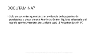 DOBUTAMINA?
• Solo en pacientes que muestran evidencia de hipoperfusión
persistente a pesar de una Reanimación con líquidos adecuada y el
uso de agentes vasopresores a dosis tope . ( Recomendación IA)
Surviving Sepsis Campaign: International Guidelines for Management of Sepsis and Septic Shock: 2016 Intensive Care Med (2017) 43:304–377
 
