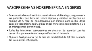 VASOPRESINA VS NOREPINEFRINA EN SEPSIS
• En este estudio multicéntrico, aleatorizado, doble ciego, asignamos a
los pacientes que tuvieron shock séptico y estaban recibiendo un
mínimo de 5 mcg de noradrenalina por minuto para recibir dosis
bajas de vasopresina (0,01 a 0,03 U por minuto) o norepinefrina ( 5 a
15 microgramos por minuto).
• Todas las infusiones vasopresores se titularon de acuerdo con los
protocolos para mantener una presión arterial deseada.
• El punto final primario fue la tasa de mortalidad de 28 días después
del inicio de las infusiones.
 