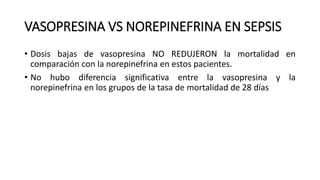 VASOPRESINA VS NOREPINEFRINA EN SEPSIS
• Dosis bajas de vasopresina NO REDUJERON la mortalidad en
comparación con la norepinefrina en estos pacientes.
• No hubo diferencia significativa entre la vasopresina y la
norepinefrina en los grupos de la tasa de mortalidad de 28 días
 