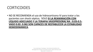 CORTICOIDES
• NO SE RECOMIENDA el uso de hidrocortisona IV para tratar a los
pacientes con shock séptico, SOLO SI LA REANIMACIÓN CON
LÍQUIDO ADECUADO Y LA TERAPIA VASOPRESORA( NA : 0.03-0.5-
VASO 0.02- 0.06) SON CAPACES DE RESTABLECER LA ESTABILIDAD
HEMODINÁMICA.
Surviving Sepsis Campaign: International Guidelines for
Management of Sepsis and Septic Shock: 2016 Intensive Care
Med (2017) 43:304–377
 