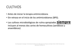 CULTIVOS
• Antes de iniciar la terapia antimicrobiana
• Sin retraso en el inicio de los antimicrobianos (BPS).
• Los cultivos microbiológicos de rutina apropiados siempre
incluyen al menos dos series de hemocultivos (aeróbicos y
anaeróbicos)
Surviving Sepsis Campaign: International Guidelines for Management of Sepsis and Septic Shock: 2016 Intensive Care
Med (2017) 43:304–377
 