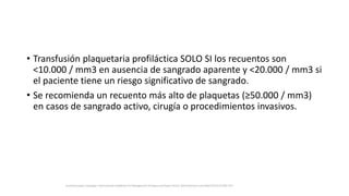 • Transfusión plaquetaria profiláctica SOLO SI los recuentos son
<10.000 / mm3 en ausencia de sangrado aparente y <20.000 / mm3 si
el paciente tiene un riesgo significativo de sangrado.
• Se recomienda un recuento más alto de plaquetas (≥50.000 / mm3)
en casos de sangrado activo, cirugía o procedimientos invasivos.
Surviving Sepsis Campaign: International Guidelines for Management of Sepsis and Septic Shock: 2016 Intensive Care Med (2017) 43:304–377
 