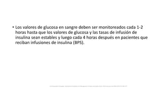 • Los valores de glucosa en sangre deben ser monitoreados cada 1-2
horas hasta que los valores de glucosa y las tasas de infusión de
insulina sean estables y luego cada 4 horas después en pacientes que
reciban infusiones de insulina (BPS).
Surviving Sepsis Campaign: International Guidelines for Management of Sepsis and Septic Shock: 2016 Intensive Care Med (2017) 43:304–377
 