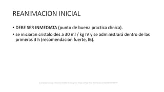 REANIMACION INICIAL
• DEBE SER INMEDIATA (punto de buena practica clínica).
• se iniciaran cristaloides a 30 ml / kg IV y se administrará dentro de las
primeras 3 h (recomendación fuerte, IB).
Surviving Sepsis Campaign: International Guidelines for Management of Sepsis and Septic Shock: 2016 Intensive Care Med (2017) 43:304–377
 