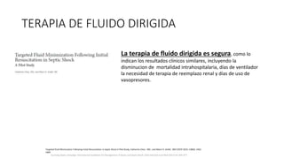 TERAPIA DE FLUIDO DIRIGIDA
Surviving Sepsis Campaign: International Guidelines for Management of Sepsis and Septic Shock: 2016 Intensive Care Med (2017) 43:304–377
La terapia de fluido dirigida es segura, como lo
indican los resultados clínicos similares, incluyendo la
disminucion de mortalidad intrahospitalaria, días de ventilador
la necesidad de terapia de reemplazo renal y días de uso de
vasopresores.
Targeted Fluid Minimization Following Initial Resuscitation in Septic Shock A Pilot Study, Catherine Chen , MD ; and Marin H. Kollef , MD CHEST 2015; 148(6): 1462 -
1469
 