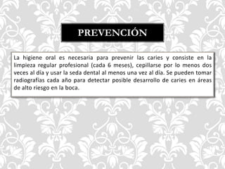 La higiene oral es necesaria para prevenir las caries y consiste en la
limpieza regular profesional (cada 6 meses), cepillarse por lo menos dos
veces al día y usar la seda dental al menos una vez al día. Se pueden tomar
radiografías cada año para detectar posible desarrollo de caries en áreas
de alto riesgo en la boca.
PREVENCIÓN
 