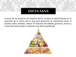 A pesar de las prácticas de limpieza diaria, la dieta es determinante en la
aparición de la caries, por lo que para prevenirla es importante evitar el
picoteo entre comidas, reducir el consumo de bebidas gaseosas, licores y
zumos de frutas ácidas y mantener una dieta equilibrada.
DIETA SANA
 