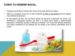 CUIDA TU HIGIENE BUCAL
• Cepíllate los dientes al menos dos veces al día para eliminar la placa.
• Utiliza un enjuague bucal con un alto contenido en flúor e hilo dental para los lugares
más difíciles de alcanzar.
• El uso regular de flúor es una forma eficaz de prevenir la aparición de caries. Los
dentífricos y enjuagues bucales con flúor y la dieta diaria (agua y determinados
pescados y mariscos) ayudan a reforzar el esmalte, con lo que los dientes presentan
una mayor resistencia a los ataques de los ácidos y son menos vulnerables ante la
caries.
 
