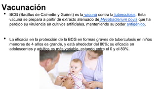 Vacunación
• BCG (Bacillus de Calmette y Guérin) es la vacuna contra la tuberculosis. Esta
vacuna se prepara a partir de extracto atenuado de Mycobacterium bovis que ha
perdido su virulencia en cultivos artificiales, manteniendo su poder antigénico.
• La eficacia en la protección de la BCG en formas graves de tuberculosis en niños
menores de 4 años es grande, y está alrededor del 80%; su eficacia en
adolescentes y adultos es más variable, estando entre el 0 y el 80%.
 