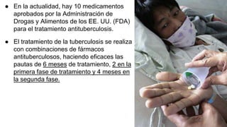 ● En la actualidad, hay 10 medicamentos
aprobados por la Administración de
Drogas y Alimentos de los EE. UU. (FDA)
para el tratamiento antituberculosis.
● El tratamiento de la tuberculosis se realiza
con combinaciones de fármacos
antituberculosos, haciendo eficaces las
pautas de 6 meses de tratamiento, 2 en la
primera fase de tratamiento y 4 meses en
la segunda fase.
 