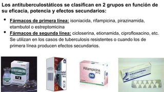 Los antituberculostáticos se clasifican en 2 grupos en función de
su eficacia, potencia y efectos secundarios:
• Fármacos de primera línea: isoniacida, rifampicina, pirazinamida,
etambutol o estreptomicina
• Fármacos de segunda línea: cicloserina, etionamida, ciprofloxacino, etc.
Se utilizan en los casos de tuberculosis resistentes o cuando los de
primera línea producen efectos secundarios.
 