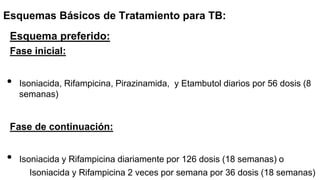 Esquemas Básicos de Tratamiento para TB:
Esquema preferido:
Fase inicial:
• Isoniacida, Rifampicina, Pirazinamida, y Etambutol diarios por 56 dosis (8
semanas)
Fase de continuación:
• Isoniacida y Rifampicina diariamente por 126 dosis (18 semanas) o
Isoniacida y Rifampicina 2 veces por semana por 36 dosis (18 semanas)
 