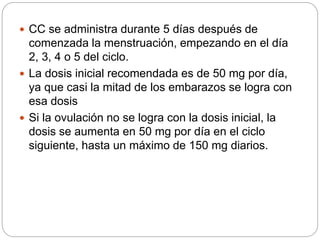  CC se administra durante 5 días después de
comenzada la menstruación, empezando en el día
2, 3, 4 o 5 del ciclo.
 La dosis inicial recomendada es de 50 mg por día,
ya que casi la mitad de los embarazos se logra con
esa dosis
 Si la ovulación no se logra con la dosis inicial, la
dosis se aumenta en 50 mg por día en el ciclo
siguiente, hasta un máximo de 150 mg diarios.
 