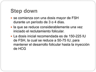 Step down
 se comienza con una dosis mayor de FSH
durante un período de 3 o 4 días.
 la que se reduce considerablemente una vez
iniciado el reclutamiento folicular.
 La dosis inicial recomendada es de 150-225 IU
de FSH, la cual se reduce a 50-75 IU, para
mantener el desarrollo folicular hasta la inyección
de HCG
 