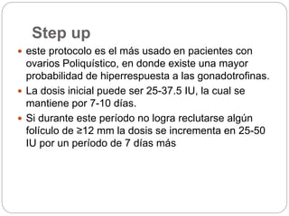 Step up
 este protocolo es el más usado en pacientes con
ovarios Poliquístico, en donde existe una mayor
probabilidad de hiperrespuesta a las gonadotrofinas.
 La dosis inicial puede ser 25-37.5 IU, la cual se
mantiene por 7-10 días.
 Si durante este período no logra reclutarse algún
folículo de ≥12 mm la dosis se incrementa en 25-50
IU por un período de 7 días más
 