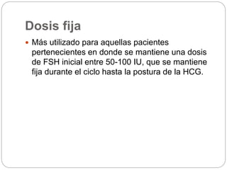 Dosis fija
 Más utilizado para aquellas pacientes
pertenecientes en donde se mantiene una dosis
de FSH inicial entre 50-100 IU, que se mantiene
fija durante el ciclo hasta la postura de la HCG.
 