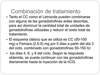 Combinación de tratamiento
 Tanto el CC como el Letrozole pueden combinarse
con alguna de las gonadotrofinas antes descritas,
para así disminuir la cantidad total de unidades de
gonadotrofinas utilizadas y reducir el costo total de
tratamiento.
 El esquema clásico que se utiliza es CC (50-100
mg) o Femara (2,5-5) mg por 5 días a partir del día 3
del ciclo, combinado con gonadotrofinas 50-150 IU
 los días 4, 6, y 8 del ciclo. Según la respuesta
obtenida, se puede continuar con las gonadotrofinas
diariamente hasta la inyección de la hCG.
 