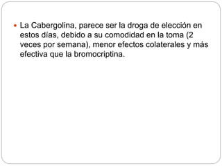  La Cabergolina, parece ser la droga de elección en
estos días, debido a su comodidad en la toma (2
veces por semana), menor efectos colaterales y más
efectiva que la bromocriptina.
 