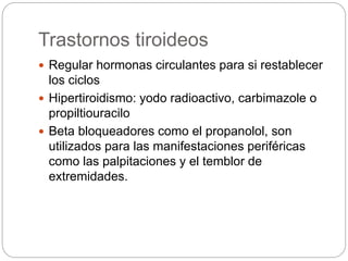 Trastornos tiroideos
 Regular hormonas circulantes para si restablecer
los ciclos
 Hipertiroidismo: yodo radioactivo, carbimazole o
propiltiouracilo
 Beta bloqueadores como el propanolol, son
utilizados para las manifestaciones periféricas
como las palpitaciones y el temblor de
extremidades.
 