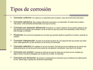 Tipos de corrosión
 Corrosión uniforme: Un metal con un electrolito (aire húmedo). Caso de la herrumbre del acero.
 Corrosión galvánica: Dos metales diferentes expuestos a un electrolito. El metal menos noble o
más activo en el ambiente del electrolito es el que se corroe.
 Corrosión por aireación diferencial: Sucede en un mismo metal en el que existen grietas en las
que penetra la suciedad y la humedad y se da el caso de que hay zonas mas expuestas y otras menos y
esto da lugar a corrosión.
 Picaduras: Es una forma localizada de corrosión que penetra desde la superficie a l interior, parecido al
anterior.
 Corrosión intergranular: Sucede en los límite de grano de una segunda fase que puede que actúe
como celda galvánica, el caso de acero con la ferrita y la cementita.
 Corrosión selectiva: En realidad no es una corrosión. Se trata de que el material que se corroe sea
preferentemente uno de los que forman parte de una aleación monofásica. Caso del Zn en el latón.
 Corrosión por erosión: Consiste en eliminar la capa de óxido que se forma en los metales por
alguna acción mecánica (desgaste por el pase de un fluido, en tuberías).
 Corrosión por tensiones: Se produce normalmente en productos que se obtienen por deformación
en frío, dando lugar a grietas por tensiones superficiales.
 