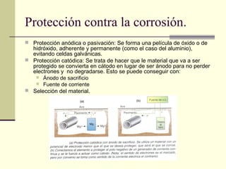 Protección contra la corrosión.
 Protección anódica o pasivación: Se forma una película de óxido o de
hidróxido, adherente y permanente (como el caso del aluminio),
evitando celdas galvánicas.
 Protección catódica: Se trata de hacer que le material que va a ser
protegido se convierta en cátodo en lugar de ser ánodo para no perder
electrones y no degradarse. Esto se puede conseguir con:
 Ánodo de sacrificio
 Fuente de corriente
 Selección del material.
 