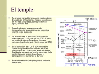 El temple
 Se emplea para obtener aceros martensíticos.
Consiste en enfriamientos rápidos y continuos
en medios apropiados, como pueden ser
agua, aceite o aire.
 Cuando el acero se encuentra a la
temperatura de austenización su estructura
interna es de austenita.
 La austenita es la estructura más dura del
acero con una configuración de FCC. Si esta
se enfría rápidamente no le da tiempo a
cambiar de estructura de hierro α que es BCC.
 En la transición de FCC a BCC el carbono
quede atrapado entre las aristas, estas se
alargan y la red cúbica pasa a ser tetragonal.
Con lo que se consigue que la estructura de la
austenita no se acabe de deshacer y
consiguiéndose aumentar la dureza.
 Esta nueva estructura que aparece se llama
Martensita.
 