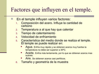 Factores que influyen en el temple.
 En el temple influyen varios factores:
1. Composición del acero. Influye la cantidad de
carbono
2. Temperatura a al que hay que calentar
3. Tiempo de calentamiento
4. Velocidad de enfriamiento
5. Característica del medio donde se realiza el temple.
El temple se puede realizar en:
 Agua. Enfría muy rápido y se obtienen aceros muy fuertes la
temperatura no debe ser superior a 30ºC.
 Aceite. Enfría más lentamente, por lo que se obtienen aceros mas
suaves.
 Aire. Se obtienen aceros casi perlíticos.
6. Tamaño y geometría de la muestra
 
