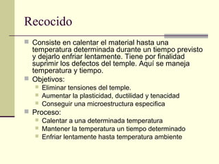 Recocido
 Consiste en calentar el material hasta una
temperatura determinada durante un tiempo previsto
y dejarlo enfriar lentamente. Tiene por finalidad
suprimir los defectos del temple. Aquí se maneja
temperatura y tiempo.
 Objetivos:
 Eliminar tensiones del temple.
 Aumentar la plasticidad, ductilidad y tenacidad
 Conseguir una microestructura especifica
 Proceso:
 Calentar a una determinada temperatura
 Mantener la temperatura un tiempo determinado
 Enfriar lentamente hasta temperatura ambiente
 