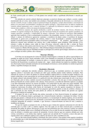 d) Todo controle pode ser seletivo; e) Toda planta com nutrição sadia e equilibrada dificilmente é atacada por
parasitas.
       Os métodos de controle cultural objetivam antecipar as possíveis doenças que venham a ocorrer, sempre
monitorando não só a área, mas também seus arredores e buscando alternativas de diminuição ou a destruição do
inoculo existente, de que a cultura escape ao potencial ataque do patógeno e sempre direcionando o crescimento da
planta a ter uma menor suscetibilidade a incidência do agente etiológico. Toda atenção deve ser dada às medidas de
controle cultural juntamente com o controle biológico e a aplicação de defensivos naturais, estes compõem um
sistema mais complexo e efetivo de manejo de doenças de plantas.
       Os defensivos naturais são aqueles produzidos a partir de produtos naturais, não tóxicos, eficientes no
combate aos agentes etiológicos das doenças, que não favoreçam formas de resistência dos agentes causadores, de
simples aquisição e produção, e simplicidade de manejo e aplicação. Estes defensivos permitem obter produtos
agrícolas mais saudáveis, evitar a contaminação do produto e do consumidor, manter o equilíbrio da natureza,
reduzir o número de defensivos agressivos, aumentar a resistência da planta contra a ocorrência de doenças
diminuindo os gastos com a condução das culturas, reduzir o custo de produção e aumentar a lucratividade e
atender a crescente procura de produtos sadios a nível local e internacional.   Os produtos considerados como
defensivos naturais mais utilizados nos cultivos são a calda bordalesa, pasta bordalesa, EM4 (ativado 0,1%),
extratos e caldas de plantas como calda de fumo (Nicotiana tabacum), calda de alho e extrato de Neem
(Azadirachta indica), entre outros como leite de vaca cru 5% (Oídio), Cavalinha (Equisetum arvense L.), Mamoeiro
(Carica papaya) e Menta (Mentha piperita) + Alho (Doenças fúngicas transmitidas por sementes).
       O presente artigo tem por finalidade divulgar os princípios de controle agroecológico alternativos e culturais
com o enfoque em tratar a planta e não a doença.

                                                Material e Métodos
       Com base em um programa de visitas de inspeção fitopatológicas a sistemas de cultivos agroecológicos em
mandala na região do Cariri, foram realizadas visitas a três mandalas no município de Porteiras, sul do estado do
Ceará. Na oportunidade foi avaliado o sistema de cultivo e o manejo adotado pelos agricultores. Observou-se a
incidência de fitomoléstias e as práticas de manejo solo – água – planta adotada nas respectivas mandalas. Baseado
nas observações foram realizadas anotações de recomendações de técnicas a serem adotadas no sentido de gerenciar
melhor o equilíbrio biológico do sistema.

                                                 Resultados e Discussão
       Quanto à aplicação dos métodos culturais, observou-se que, os resultados positivos são notáveis. Em
algumas culturas é necessária uma avaliação pra saber quais métodos podem render melhores resultados. Para
obtenção de sucesso no cultivo de plantas no sistema mandala é imprescindível a escolha de mudas saudáveis e de
origem conhecidas, já que essas podem ser um dos principais veículos de agentes causadores de doenças. O método
de rotação cultural, cujo principal objetivo é a quebra do ciclo das culturas para conservação do solo, é um item a
ser observado, pois se notou o plantio sucessivo de pimentão e cenoura, fato este que se torna contraproducente
dentro da filosofia de se tratar a planta e não a doença. Nesse processo, a escolha das diferentes espécies a se plantar
é um fator diretamente decisivo no sucesso do plantio e da conservação da área onde essa esteja instalada. Vale
lembrar que dentro do princípio de prevenção de doenças de plantas, a diversidade nos hábitos culturais e as
exigências nutricionais da planta, serão fatores de interrupção no ciclo dos agentes causadores de doenças. O
sistema mandala se mostra totalmente viável aos pequenos agricultores quando se trata do combate a doenças, já
que a utilização de uma mesma área para plantio de culturas de diferentes hábitos não permite aos agentes
patogênicas condições de instalação.
       O preparo do solo é sem dúvida uma prática necessária ao bom desenvolvimento de qualquer espécie
vegetal, ele irá influenciar desde a germinação até o desenvolvimento radicular e instalação da cultura. Um dos
métodos para preparo e obtenção de um solo bom produtivo é a incorporação de matéria orgânica, ela irá interferir
nas condições físicas e químicas do solo, facilitando o crescimento dos sistemas radiculares das plantas, fornecendo
condições adequadas de aeração e umidade, o que favorece o desenvolvimento da biota do solo e ameniza a
incidência de doenças.
       No que diz respeito ao preparo de solo, se observou que a leitura dos aspectos nutricionais do solo não foi
realizada para se avaliar o pH e a matéria orgânica. Este fato pode ser um fator essencial para a ocorrência de
nematóide das galhas do gênero Meloigogyne já que este tem preferência por solos arenosos e pobres em matéria
orgânica. Uma medida salutar seria a instalação de barreiras vivas ao redor da área da mandala com plantas do tipo
cravo de defunto e crotalária para controle do nematóide. Convém observar que nos canteiros afetados por estes
vermes, aconselha-se o uso destas duas espécies vegetais por um período de 75 (setenta e cinco) dias para em
seguida entrar com a adubação orgânica com o objetivo de trazer de volta o equilíbrio do solo.
       Deve-se dar muita atenção também à eliminação dos restos culturais, esses podem conter agentes causadores
de enfermidades que se não destinadas de forma corretas pode promover a continuidade ou a possível instalação da
doença naquela área.
_____________________________________________________________________________________________________________________________ ___________________

                                                                                                                                  Página - 2 - de 3
 