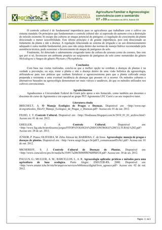 O controle cultural é de fundamental importância para os agricultores que trabalham com o cultivo em
sistema mandala. Os princípios que fundamentam o controle cultural são: a) supressão do aumento e/ou a destruição
do inóculo existente; b) escape das culturas ao ataque potencial do patógeno; c) regulação do crescimento da planta
direcionado a menor suscetibilidade. Este último princípio é de grande importância, pois está direcionado ao
tratamento da planta e não a doença. A regulação relacionada ao sistema de irrigação e ao seu dimensionamento
adequado é outra medida fundamental, pois caso não esteja dentro das normas de manejo hídrico recomendado pela
assistência técnica, pode ocasionar o favorecimento de ataque de patógenos do solo.
       Finalmente, foi detectado o adensamento exagerado tanto da cultura da cenoura como do coentro, fato este
que por si só, favorecem um ambiente propício ao surgimento de patógenos do solo como nematoides do gênero
Meloidogyne e fungos do gênero Phytium e Phytophthora.

                                                   Conclusões
        Com base nas visitas realizadas, conclui-se que a melhor opção no combate a doenças de plantas é na
verdade a prevenção, ou seja, tratar a planta e não a doença dentro de uma visão holística da agroecologia,
utilizando-se para isso práticas que venham fortalecer o agroecossistema para que a planta cultivada esteja
preparada e resistente a uma eventual incidência de doenças que possam vir a ocorrer. Os métodos culturais e
alternativos baseados na agroecológia demonstram ser mais viáveis e saudáveis, do que os métodos utilizados nos
cultivos convencionais.

                                               Agradecimentos
       Agradecemos a Universidade Federal do Ceará pelo apoio a nós fornecido, como também aos docentes e
discentes do curso de Agronomia e em especial ao grupo PET Agronomia UFC Cariri e ao seu respectivo tutor.

                                              Literatura citada
BRECHELT, A. O Manejo Ecológico de Pragas e Doenças. Disponível em: <http://www.rap-
al.org/articulos_files/O_Manejo_Ecologico_de_Pragas_e_Doencas.pdf> Acesso em: 01 de out. 2012.

FILHO, J. T. Controle Cultural. Disponível em: <http://fitodisease.blogspot.com.br/2010_01_01_archive.html>
Acesso em: 01 de out. 2012.

GHELLER,               J.         A.          Controle       Cultural.    Disponível      em:
<http://www.fag.edu.br/professores/jorgea/FITOPATOLOGIA%20II/CONTROLE%20CULTURAL%202.pdf>
Acesso em: 28 de set. 2012.

JÚNIOR, P. Prates; OLIVEIRA, M. Zélia Alencar de; BARBOSA, C. de Jesus. Agroecologia: manejo de pragas e
doenças de plantas. Disponível em: <http://www.seagri.ba.gov.br/pdf/3_comunicacao05v9n1.pdf> Acesso em: 01
de out. 2012.

MICHEREFF,       S.     J.    Controle    Cultural    de    Doenças      de    Plantas.    Disponível                                  em:
<http://www.ciencialivre.pro.br/media/bc354917a20b3bf4ffff839dffffd524.pdf> Acesso em: 30 de set. 2012.

PAULUS, G.; MULLER, A. M.; BARCELLOS, L. A. R. Agroecologia aplicada: práticas e métodos para uma
agricultura   de     base      ecológica.     Porto     Alegre:     EMATER-RS,         2000.    Disponível  em:
<http://www.emater.tche.br/site/br/arquivos/servicos/biblioteca/digital/livro_agroeco.pdf> Acesso em: 02 de out.
2012.




_____________________________________________________________________________________________________________________________ ___________________

                                                                                                                                  Página - 3 - de 3
 