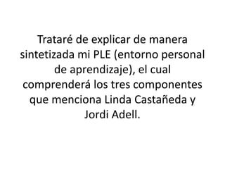 Trataré de explicar de manera
sintetizada mi PLE (entorno personal
de aprendizaje), el cual
comprenderá los tres componentes
que menciona Linda Castañeda y
Jordi Adell.
 