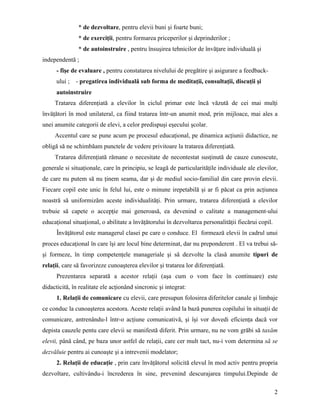 * de dezvoltare, pentru elevii buni şi foarte buni;
                * de exerciţii, pentru formarea priceperilor şi deprinderilor ;
                * de autoinstruire , pentru însuşirea tehnicilor de învăţare individuală şi
independentă ;
      - fişe de evaluare , pentru constatarea nivelului de pregătire şi asigurare a feedback-
      ului ;   - pregatirea individuală sub forma de meditaţii, consultaţii, discuţii şi
      autoinstruire
     Tratarea diferenţiată a elevilor în ciclul primar este încă văzută de cei mai mulţi
învăţători în mod unilateral, ca fiind tratarea într-un anumit mod, prin mijloace, mai ales a
unei anumite categorii de elevi, a celor predispuşi eşecului şcolar.
     Accentul care se pune acum pe procesul educaţional, pe dinamica acţiunii didactice, ne
obligă să ne schimbăam punctele de vedere privitoare la tratarea diferenţiată.
     Tratarea diferenţiată rămane o necesitate de necontestat susţinută de cauze cunoscute,
generale si situaţionale, care în principiu, se leagă de particularităţile individuale ale elevilor,
de care nu putem să nu ţinem seama, dar şi de mediul socio-familial din care provin elevii.
Fiecare copil este unic în felul lui, este o minune irepetabilă şi ar fi păcat ca prin acţiunea
noastră să uniformizăm aceste individualităţi. Prin urmare, tratarea diferenţiată a elevilor
trebuie să capete o accepţie mai generoasă, ea devenind o calitate a management-ului
educaţional situaţional, o abilitate a învăţătorului în dezvoltarea personalităţii fiecărui copil.
      Învăţătorul este managerul clasei pe care o conduce. El formează elevii în cadrul unui
proces educaţional în care îşi are locul bine determinat, dar nu preponderent . El va trebui să-
şi formeze, în timp competenţele manageriale şi să dezvolte la clasă anumite tipuri de
relaţii, care să favorizeze cunoaşterea elevilor şi tratarea lor diferenţiată.
      Prezentarea separată a acestor relaţii (aşa cum o vom face în continuare) este
didacticită, în realitate ele acţionând sincronic şi integrat:
      1. Relaţii de comunicare cu elevii, care presupun folosirea diferitelor canale şi limbaje
ce conduc la cunoaşterea acestora. Aceste relaţii având la bază punerea copilului în situaţii de
comunicare, antrenându-l într-o acţiune comunicativă, şi îşi vor dovedi eficienţa dacă vor
depista cauzele pentu care elevii se manifestă diferit. Prin urmare, nu ne vom grăbi să taxăm
elevii, până când, pe baza unor astfel de relaţii, care cer mult tact, nu-i vom determina să se
dezvăluie pentru ai cunoaşte şi a intrevenii modelator;
      2. Relaţii de educaţie , prin care învăţătorul solicită elevul în mod activ pentru propria
dezvoltare, cultivându-i încrederea în sine, prevenind descurajarea timpului.Depinde de

                                                                                                     2
 